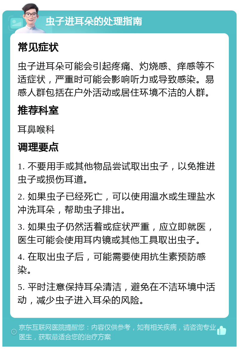 虫子进耳朵的处理指南 常见症状 虫子进耳朵可能会引起疼痛、灼烧感、痒感等不适症状，严重时可能会影响听力或导致感染。易感人群包括在户外活动或居住环境不洁的人群。 推荐科室 耳鼻喉科 调理要点 1. 不要用手或其他物品尝试取出虫子，以免推进虫子或损伤耳道。 2. 如果虫子已经死亡，可以使用温水或生理盐水冲洗耳朵，帮助虫子排出。 3. 如果虫子仍然活着或症状严重，应立即就医，医生可能会使用耳内镜或其他工具取出虫子。 4. 在取出虫子后，可能需要使用抗生素预防感染。 5. 平时注意保持耳朵清洁，避免在不洁环境中活动，减少虫子进入耳朵的风险。