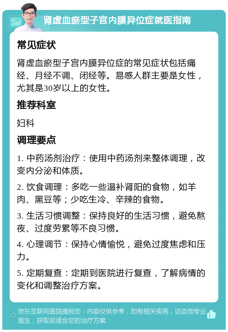 肾虚血瘀型子宫内膜异位症就医指南 常见症状 肾虚血瘀型子宫内膜异位症的常见症状包括痛经、月经不调、闭经等。易感人群主要是女性，尤其是30岁以上的女性。 推荐科室 妇科 调理要点 1. 中药汤剂治疗：使用中药汤剂来整体调理，改变内分泌和体质。 2. 饮食调理：多吃一些温补肾阳的食物，如羊肉、黑豆等；少吃生冷、辛辣的食物。 3. 生活习惯调整：保持良好的生活习惯，避免熬夜、过度劳累等不良习惯。 4. 心理调节：保持心情愉悦，避免过度焦虑和压力。 5. 定期复查：定期到医院进行复查，了解病情的变化和调整治疗方案。