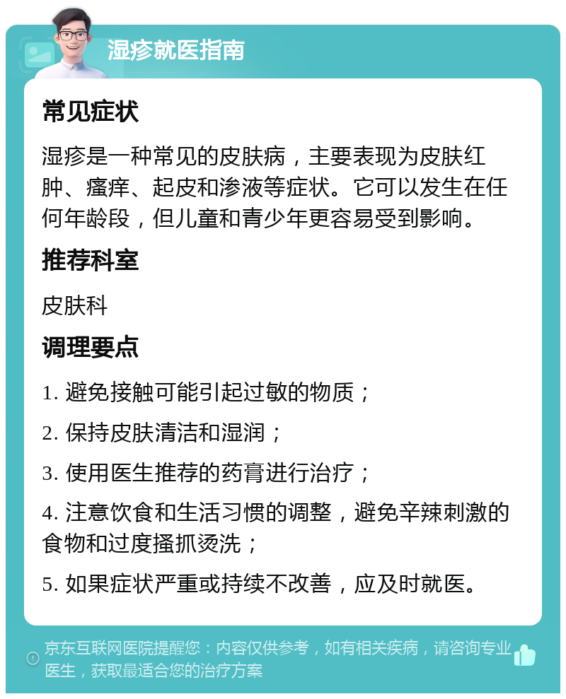 湿疹就医指南 常见症状 湿疹是一种常见的皮肤病，主要表现为皮肤红肿、瘙痒、起皮和渗液等症状。它可以发生在任何年龄段，但儿童和青少年更容易受到影响。 推荐科室 皮肤科 调理要点 1. 避免接触可能引起过敏的物质； 2. 保持皮肤清洁和湿润； 3. 使用医生推荐的药膏进行治疗； 4. 注意饮食和生活习惯的调整，避免辛辣刺激的食物和过度搔抓烫洗； 5. 如果症状严重或持续不改善，应及时就医。