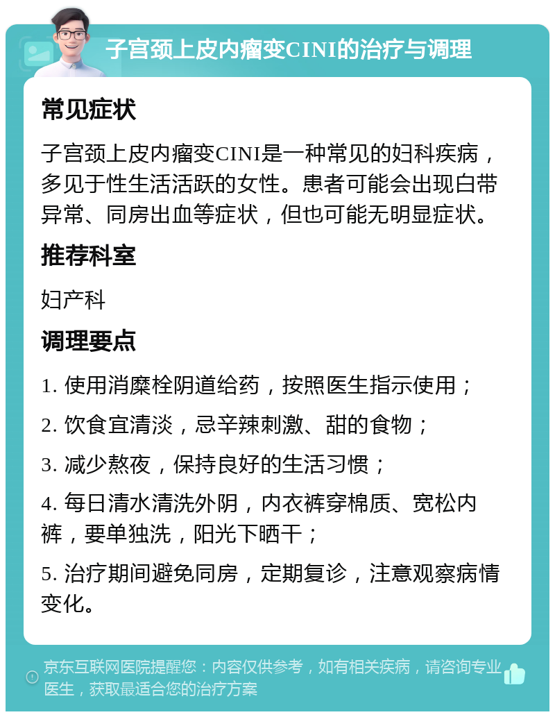 子宫颈上皮内瘤变CINI的治疗与调理 常见症状 子宫颈上皮内瘤变CINI是一种常见的妇科疾病，多见于性生活活跃的女性。患者可能会出现白带异常、同房出血等症状，但也可能无明显症状。 推荐科室 妇产科 调理要点 1. 使用消糜栓阴道给药，按照医生指示使用； 2. 饮食宜清淡，忌辛辣刺激、甜的食物； 3. 减少熬夜，保持良好的生活习惯； 4. 每日清水清洗外阴，内衣裤穿棉质、宽松内裤，要单独洗，阳光下晒干； 5. 治疗期间避免同房，定期复诊，注意观察病情变化。