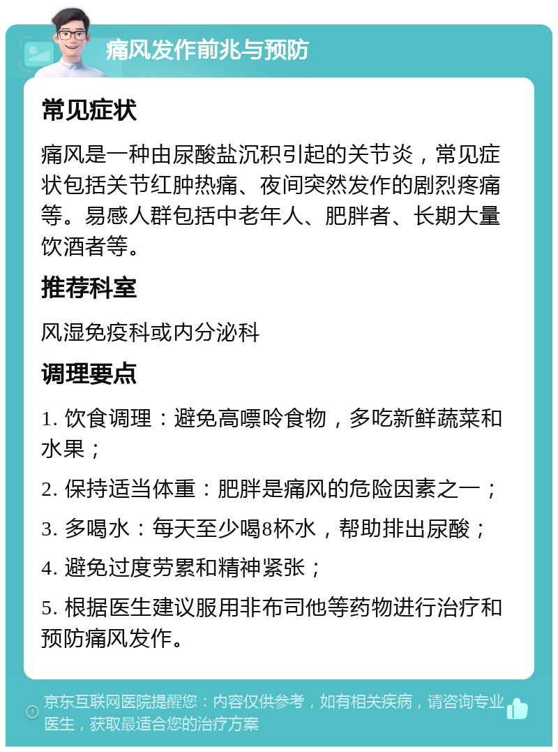 痛风发作前兆与预防 常见症状 痛风是一种由尿酸盐沉积引起的关节炎，常见症状包括关节红肿热痛、夜间突然发作的剧烈疼痛等。易感人群包括中老年人、肥胖者、长期大量饮酒者等。 推荐科室 风湿免疫科或内分泌科 调理要点 1. 饮食调理：避免高嘌呤食物，多吃新鲜蔬菜和水果； 2. 保持适当体重：肥胖是痛风的危险因素之一； 3. 多喝水：每天至少喝8杯水，帮助排出尿酸； 4. 避免过度劳累和精神紧张； 5. 根据医生建议服用非布司他等药物进行治疗和预防痛风发作。