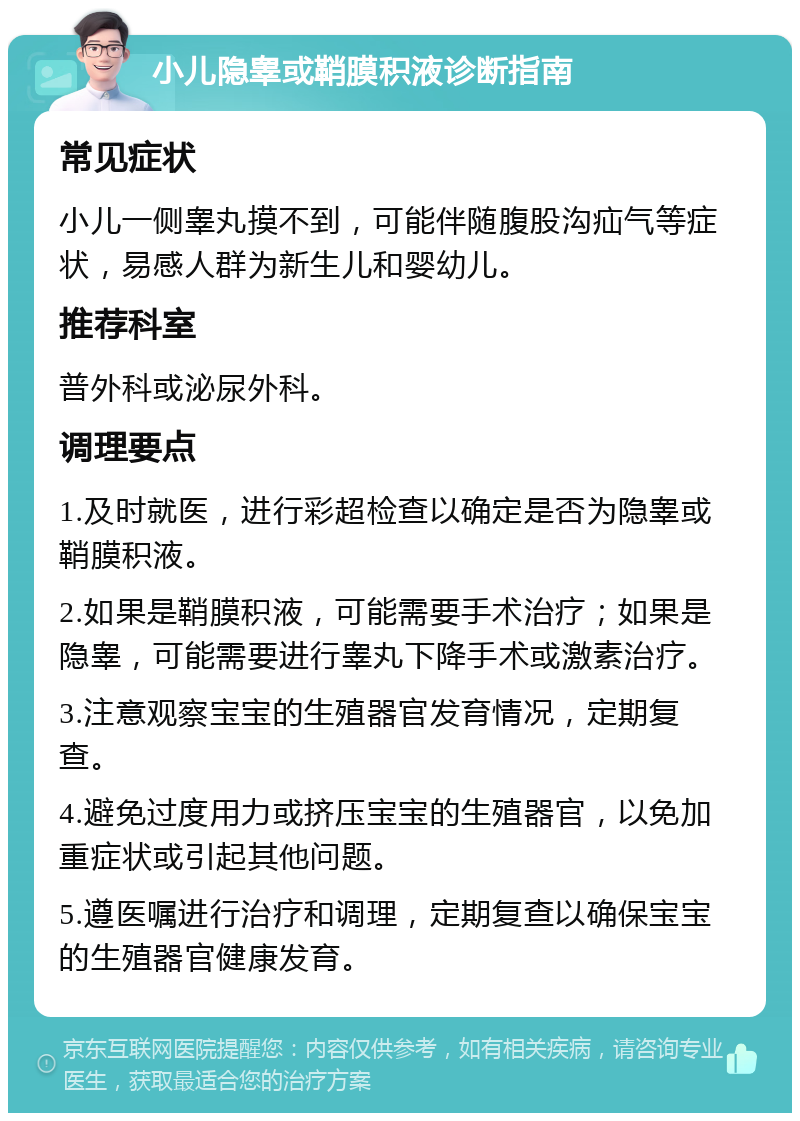 小儿隐睾或鞘膜积液诊断指南 常见症状 小儿一侧睾丸摸不到，可能伴随腹股沟疝气等症状，易感人群为新生儿和婴幼儿。 推荐科室 普外科或泌尿外科。 调理要点 1.及时就医，进行彩超检查以确定是否为隐睾或鞘膜积液。 2.如果是鞘膜积液，可能需要手术治疗；如果是隐睾，可能需要进行睾丸下降手术或激素治疗。 3.注意观察宝宝的生殖器官发育情况，定期复查。 4.避免过度用力或挤压宝宝的生殖器官，以免加重症状或引起其他问题。 5.遵医嘱进行治疗和调理，定期复查以确保宝宝的生殖器官健康发育。