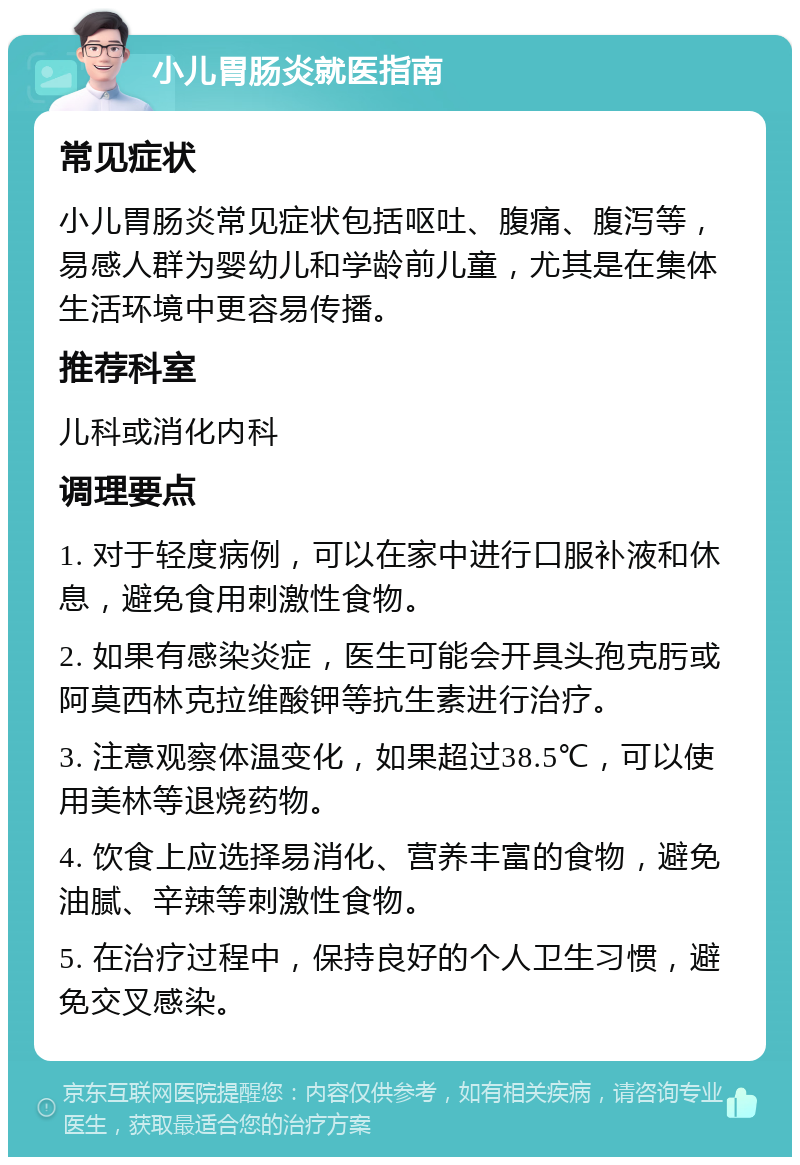 小儿胃肠炎就医指南 常见症状 小儿胃肠炎常见症状包括呕吐、腹痛、腹泻等，易感人群为婴幼儿和学龄前儿童，尤其是在集体生活环境中更容易传播。 推荐科室 儿科或消化内科 调理要点 1. 对于轻度病例，可以在家中进行口服补液和休息，避免食用刺激性食物。 2. 如果有感染炎症，医生可能会开具头孢克肟或阿莫西林克拉维酸钾等抗生素进行治疗。 3. 注意观察体温变化，如果超过38.5℃，可以使用美林等退烧药物。 4. 饮食上应选择易消化、营养丰富的食物，避免油腻、辛辣等刺激性食物。 5. 在治疗过程中，保持良好的个人卫生习惯，避免交叉感染。