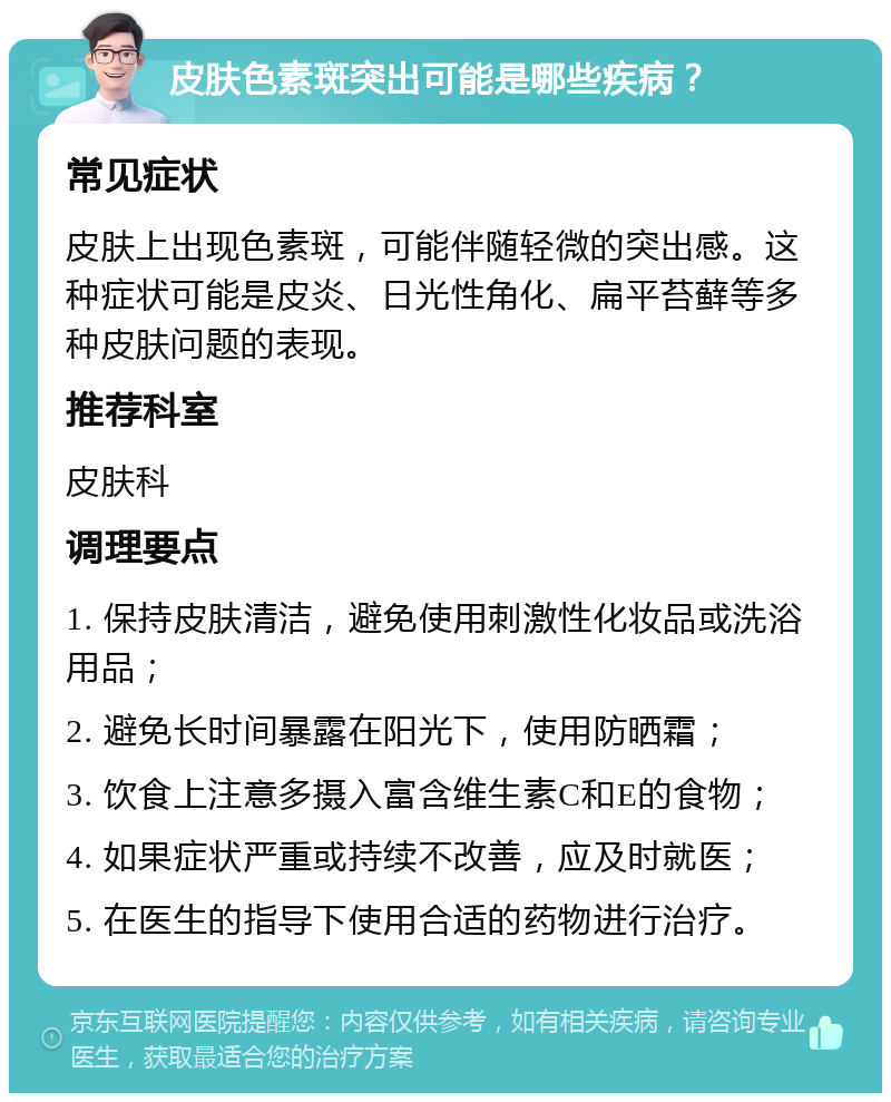 皮肤色素斑突出可能是哪些疾病？ 常见症状 皮肤上出现色素斑，可能伴随轻微的突出感。这种症状可能是皮炎、日光性角化、扁平苔藓等多种皮肤问题的表现。 推荐科室 皮肤科 调理要点 1. 保持皮肤清洁，避免使用刺激性化妆品或洗浴用品； 2. 避免长时间暴露在阳光下，使用防晒霜； 3. 饮食上注意多摄入富含维生素C和E的食物； 4. 如果症状严重或持续不改善，应及时就医； 5. 在医生的指导下使用合适的药物进行治疗。