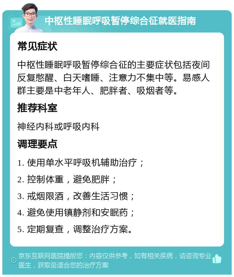 中枢性睡眠呼吸暂停综合征就医指南 常见症状 中枢性睡眠呼吸暂停综合征的主要症状包括夜间反复憋醒、白天嗜睡、注意力不集中等。易感人群主要是中老年人、肥胖者、吸烟者等。 推荐科室 神经内科或呼吸内科 调理要点 1. 使用单水平呼吸机辅助治疗； 2. 控制体重，避免肥胖； 3. 戒烟限酒，改善生活习惯； 4. 避免使用镇静剂和安眠药； 5. 定期复查，调整治疗方案。