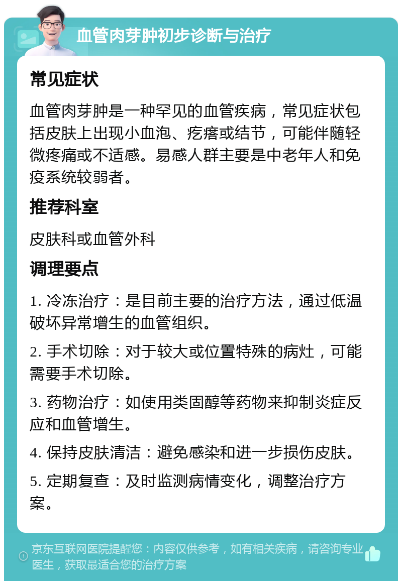 血管肉芽肿初步诊断与治疗 常见症状 血管肉芽肿是一种罕见的血管疾病，常见症状包括皮肤上出现小血泡、疙瘩或结节，可能伴随轻微疼痛或不适感。易感人群主要是中老年人和免疫系统较弱者。 推荐科室 皮肤科或血管外科 调理要点 1. 冷冻治疗：是目前主要的治疗方法，通过低温破坏异常增生的血管组织。 2. 手术切除：对于较大或位置特殊的病灶，可能需要手术切除。 3. 药物治疗：如使用类固醇等药物来抑制炎症反应和血管增生。 4. 保持皮肤清洁：避免感染和进一步损伤皮肤。 5. 定期复查：及时监测病情变化，调整治疗方案。