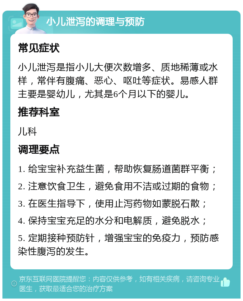 小儿泄泻的调理与预防 常见症状 小儿泄泻是指小儿大便次数增多、质地稀薄或水样，常伴有腹痛、恶心、呕吐等症状。易感人群主要是婴幼儿，尤其是6个月以下的婴儿。 推荐科室 儿科 调理要点 1. 给宝宝补充益生菌，帮助恢复肠道菌群平衡； 2. 注意饮食卫生，避免食用不洁或过期的食物； 3. 在医生指导下，使用止泻药物如蒙脱石散； 4. 保持宝宝充足的水分和电解质，避免脱水； 5. 定期接种预防针，增强宝宝的免疫力，预防感染性腹泻的发生。