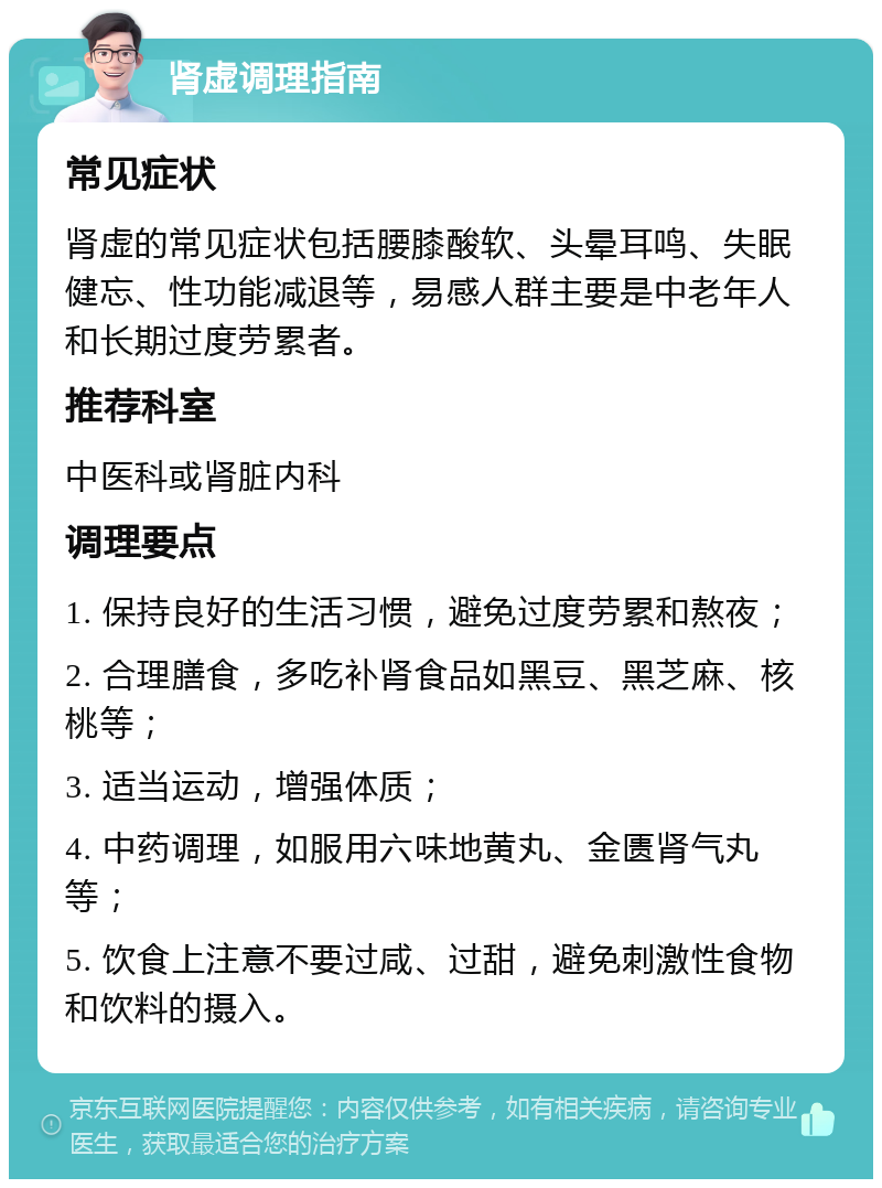 肾虚调理指南 常见症状 肾虚的常见症状包括腰膝酸软、头晕耳鸣、失眠健忘、性功能减退等，易感人群主要是中老年人和长期过度劳累者。 推荐科室 中医科或肾脏内科 调理要点 1. 保持良好的生活习惯，避免过度劳累和熬夜； 2. 合理膳食，多吃补肾食品如黑豆、黑芝麻、核桃等； 3. 适当运动，增强体质； 4. 中药调理，如服用六味地黄丸、金匮肾气丸等； 5. 饮食上注意不要过咸、过甜，避免刺激性食物和饮料的摄入。