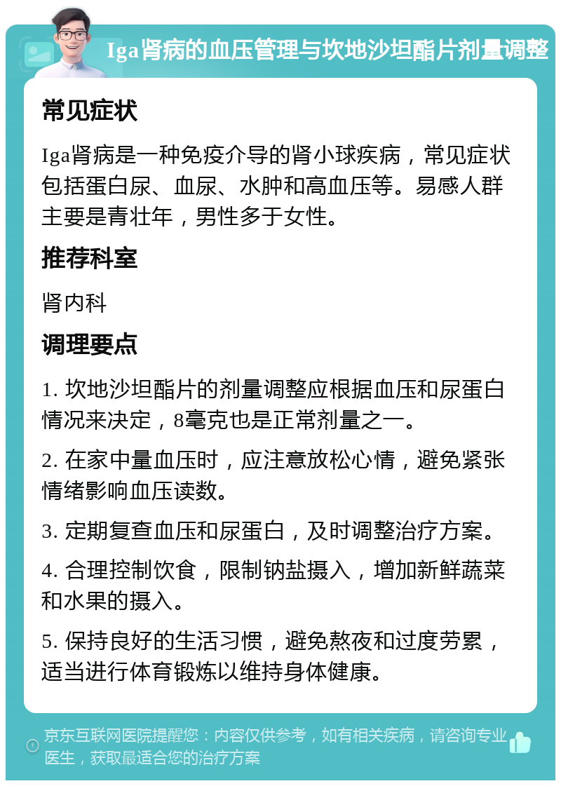 Iga肾病的血压管理与坎地沙坦酯片剂量调整 常见症状 Iga肾病是一种免疫介导的肾小球疾病，常见症状包括蛋白尿、血尿、水肿和高血压等。易感人群主要是青壮年，男性多于女性。 推荐科室 肾内科 调理要点 1. 坎地沙坦酯片的剂量调整应根据血压和尿蛋白情况来决定，8毫克也是正常剂量之一。 2. 在家中量血压时，应注意放松心情，避免紧张情绪影响血压读数。 3. 定期复查血压和尿蛋白，及时调整治疗方案。 4. 合理控制饮食，限制钠盐摄入，增加新鲜蔬菜和水果的摄入。 5. 保持良好的生活习惯，避免熬夜和过度劳累，适当进行体育锻炼以维持身体健康。