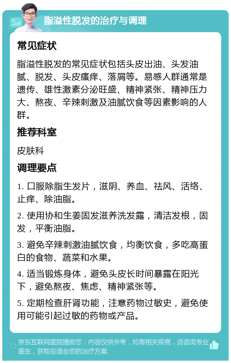 脂溢性脱发的治疗与调理 常见症状 脂溢性脱发的常见症状包括头皮出油、头发油腻、脱发、头皮瘙痒、落屑等。易感人群通常是遗传、雄性激素分泌旺盛、精神紧张、精神压力大、熬夜、辛辣刺激及油腻饮食等因素影响的人群。 推荐科室 皮肤科 调理要点 1. 口服除脂生发片，滋阴、养血、祛风、活络、止痒、除油脂。 2. 使用协和生姜固发滋养洗发露，清洁发根，固发，平衡油脂。 3. 避免辛辣刺激油腻饮食，均衡饮食，多吃高蛋白的食物、蔬菜和水果。 4. 适当锻炼身体，避免头皮长时间暴露在阳光下，避免熬夜、焦虑、精神紧张等。 5. 定期检查肝肾功能，注意药物过敏史，避免使用可能引起过敏的药物或产品。