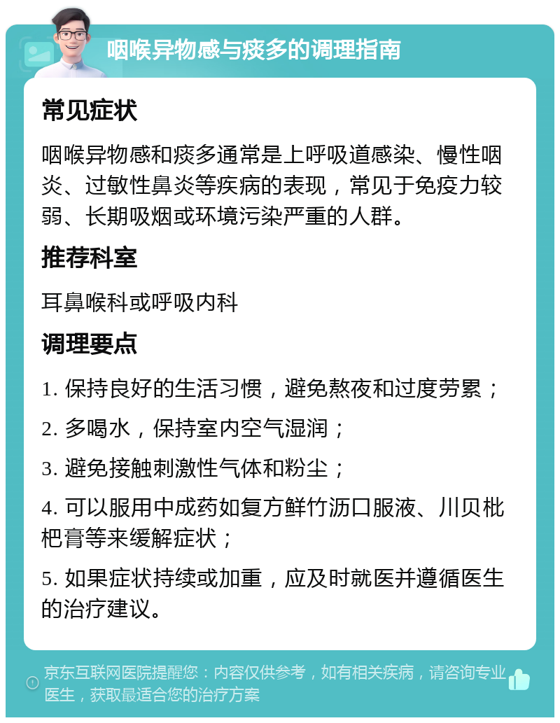 咽喉异物感与痰多的调理指南 常见症状 咽喉异物感和痰多通常是上呼吸道感染、慢性咽炎、过敏性鼻炎等疾病的表现，常见于免疫力较弱、长期吸烟或环境污染严重的人群。 推荐科室 耳鼻喉科或呼吸内科 调理要点 1. 保持良好的生活习惯，避免熬夜和过度劳累； 2. 多喝水，保持室内空气湿润； 3. 避免接触刺激性气体和粉尘； 4. 可以服用中成药如复方鲜竹沥口服液、川贝枇杷膏等来缓解症状； 5. 如果症状持续或加重，应及时就医并遵循医生的治疗建议。