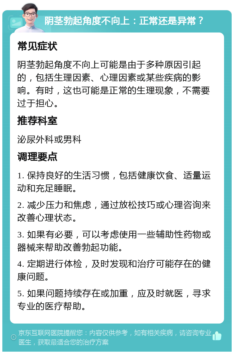 阴茎勃起角度不向上：正常还是异常？ 常见症状 阴茎勃起角度不向上可能是由于多种原因引起的，包括生理因素、心理因素或某些疾病的影响。有时，这也可能是正常的生理现象，不需要过于担心。 推荐科室 泌尿外科或男科 调理要点 1. 保持良好的生活习惯，包括健康饮食、适量运动和充足睡眠。 2. 减少压力和焦虑，通过放松技巧或心理咨询来改善心理状态。 3. 如果有必要，可以考虑使用一些辅助性药物或器械来帮助改善勃起功能。 4. 定期进行体检，及时发现和治疗可能存在的健康问题。 5. 如果问题持续存在或加重，应及时就医，寻求专业的医疗帮助。