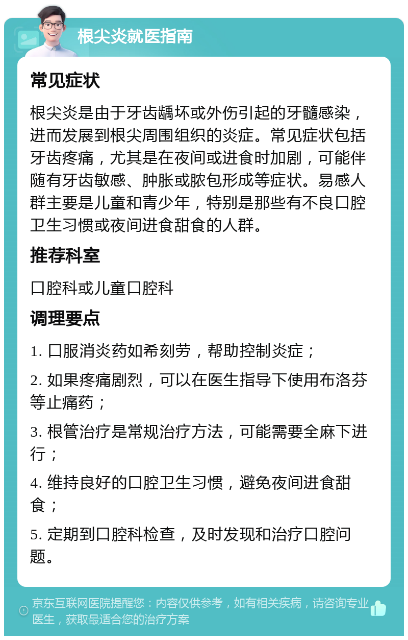 根尖炎就医指南 常见症状 根尖炎是由于牙齿龋坏或外伤引起的牙髓感染，进而发展到根尖周围组织的炎症。常见症状包括牙齿疼痛，尤其是在夜间或进食时加剧，可能伴随有牙齿敏感、肿胀或脓包形成等症状。易感人群主要是儿童和青少年，特别是那些有不良口腔卫生习惯或夜间进食甜食的人群。 推荐科室 口腔科或儿童口腔科 调理要点 1. 口服消炎药如希刻劳，帮助控制炎症； 2. 如果疼痛剧烈，可以在医生指导下使用布洛芬等止痛药； 3. 根管治疗是常规治疗方法，可能需要全麻下进行； 4. 维持良好的口腔卫生习惯，避免夜间进食甜食； 5. 定期到口腔科检查，及时发现和治疗口腔问题。