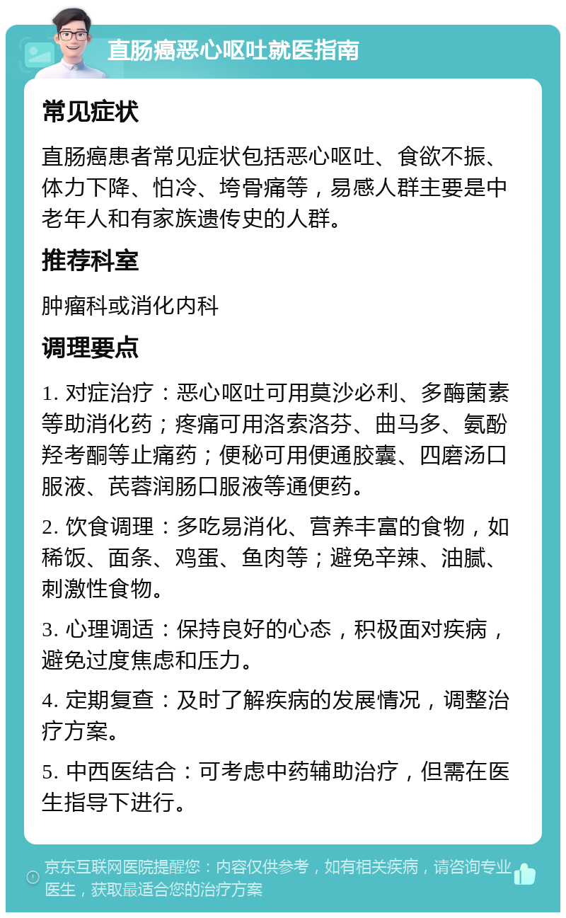 直肠癌恶心呕吐就医指南 常见症状 直肠癌患者常见症状包括恶心呕吐、食欲不振、体力下降、怕冷、垮骨痛等，易感人群主要是中老年人和有家族遗传史的人群。 推荐科室 肿瘤科或消化内科 调理要点 1. 对症治疗：恶心呕吐可用莫沙必利、多酶菌素等助消化药；疼痛可用洛索洛芬、曲马多、氨酚羟考酮等止痛药；便秘可用便通胶囊、四磨汤口服液、芪蓉润肠口服液等通便药。 2. 饮食调理：多吃易消化、营养丰富的食物，如稀饭、面条、鸡蛋、鱼肉等；避免辛辣、油腻、刺激性食物。 3. 心理调适：保持良好的心态，积极面对疾病，避免过度焦虑和压力。 4. 定期复查：及时了解疾病的发展情况，调整治疗方案。 5. 中西医结合：可考虑中药辅助治疗，但需在医生指导下进行。