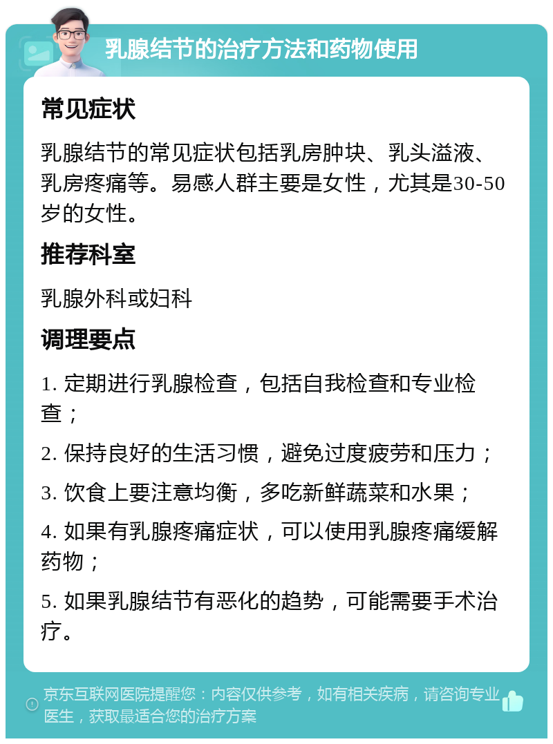 乳腺结节的治疗方法和药物使用 常见症状 乳腺结节的常见症状包括乳房肿块、乳头溢液、乳房疼痛等。易感人群主要是女性，尤其是30-50岁的女性。 推荐科室 乳腺外科或妇科 调理要点 1. 定期进行乳腺检查，包括自我检查和专业检查； 2. 保持良好的生活习惯，避免过度疲劳和压力； 3. 饮食上要注意均衡，多吃新鲜蔬菜和水果； 4. 如果有乳腺疼痛症状，可以使用乳腺疼痛缓解药物； 5. 如果乳腺结节有恶化的趋势，可能需要手术治疗。