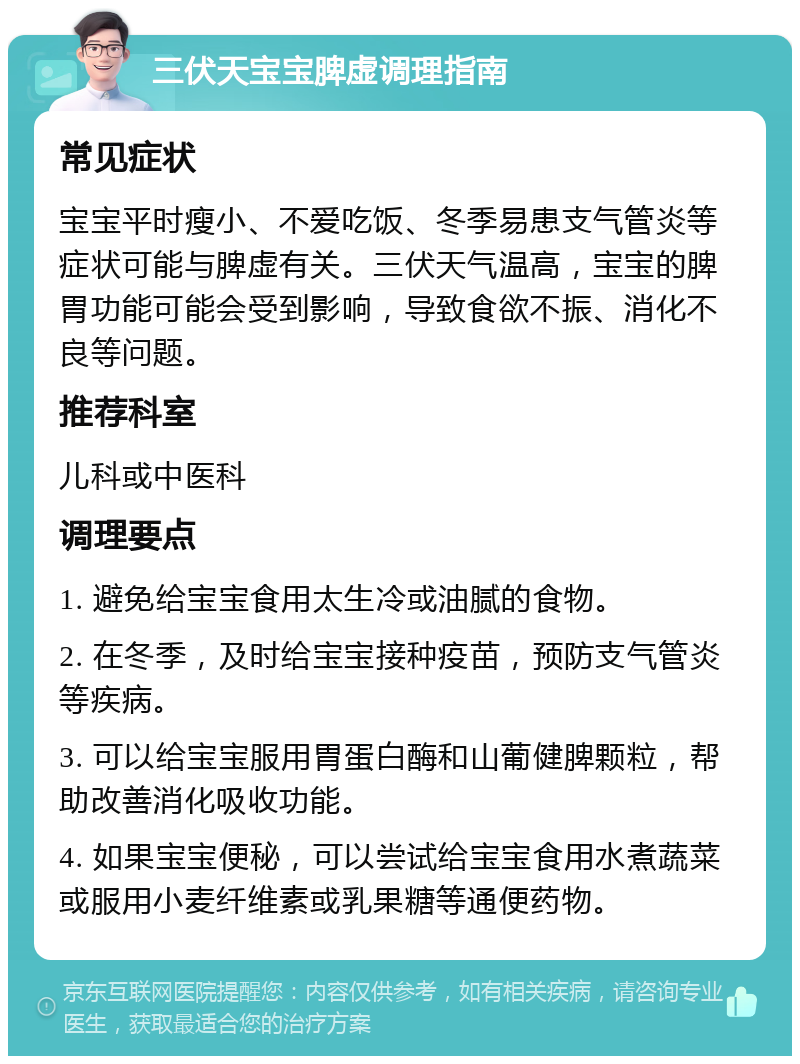 三伏天宝宝脾虚调理指南 常见症状 宝宝平时瘦小、不爱吃饭、冬季易患支气管炎等症状可能与脾虚有关。三伏天气温高，宝宝的脾胃功能可能会受到影响，导致食欲不振、消化不良等问题。 推荐科室 儿科或中医科 调理要点 1. 避免给宝宝食用太生冷或油腻的食物。 2. 在冬季，及时给宝宝接种疫苗，预防支气管炎等疾病。 3. 可以给宝宝服用胃蛋白酶和山葡健脾颗粒，帮助改善消化吸收功能。 4. 如果宝宝便秘，可以尝试给宝宝食用水煮蔬菜或服用小麦纤维素或乳果糖等通便药物。