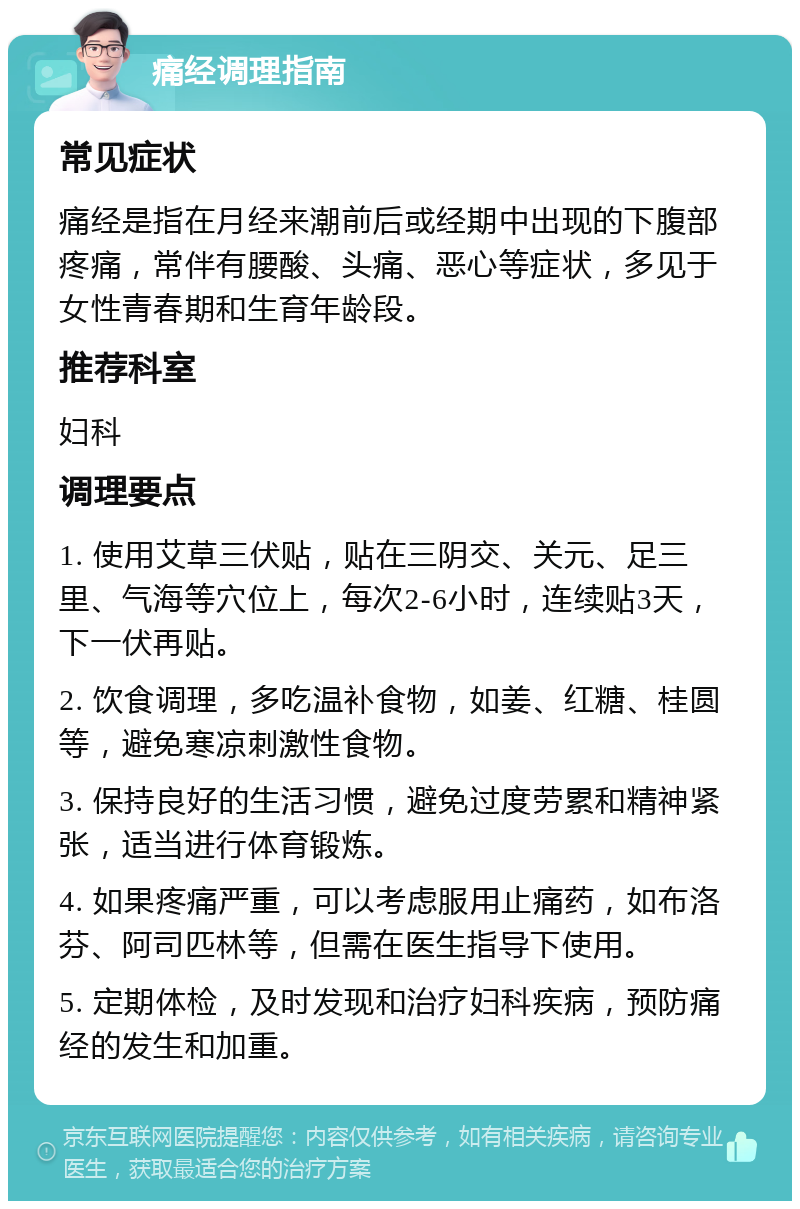 痛经调理指南 常见症状 痛经是指在月经来潮前后或经期中出现的下腹部疼痛，常伴有腰酸、头痛、恶心等症状，多见于女性青春期和生育年龄段。 推荐科室 妇科 调理要点 1. 使用艾草三伏贴，贴在三阴交、关元、足三里、气海等穴位上，每次2-6小时，连续贴3天，下一伏再贴。 2. 饮食调理，多吃温补食物，如姜、红糖、桂圆等，避免寒凉刺激性食物。 3. 保持良好的生活习惯，避免过度劳累和精神紧张，适当进行体育锻炼。 4. 如果疼痛严重，可以考虑服用止痛药，如布洛芬、阿司匹林等，但需在医生指导下使用。 5. 定期体检，及时发现和治疗妇科疾病，预防痛经的发生和加重。