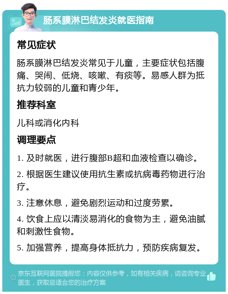 肠系膜淋巴结发炎就医指南 常见症状 肠系膜淋巴结发炎常见于儿童，主要症状包括腹痛、哭闹、低烧、咳嗽、有痰等。易感人群为抵抗力较弱的儿童和青少年。 推荐科室 儿科或消化内科 调理要点 1. 及时就医，进行腹部B超和血液检查以确诊。 2. 根据医生建议使用抗生素或抗病毒药物进行治疗。 3. 注意休息，避免剧烈运动和过度劳累。 4. 饮食上应以清淡易消化的食物为主，避免油腻和刺激性食物。 5. 加强营养，提高身体抵抗力，预防疾病复发。