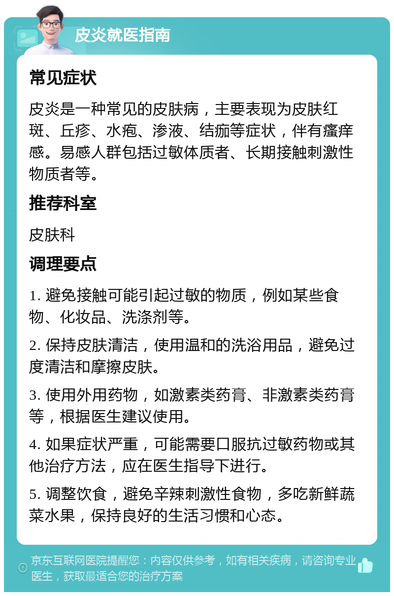 皮炎就医指南 常见症状 皮炎是一种常见的皮肤病，主要表现为皮肤红斑、丘疹、水疱、渗液、结痂等症状，伴有瘙痒感。易感人群包括过敏体质者、长期接触刺激性物质者等。 推荐科室 皮肤科 调理要点 1. 避免接触可能引起过敏的物质，例如某些食物、化妆品、洗涤剂等。 2. 保持皮肤清洁，使用温和的洗浴用品，避免过度清洁和摩擦皮肤。 3. 使用外用药物，如激素类药膏、非激素类药膏等，根据医生建议使用。 4. 如果症状严重，可能需要口服抗过敏药物或其他治疗方法，应在医生指导下进行。 5. 调整饮食，避免辛辣刺激性食物，多吃新鲜蔬菜水果，保持良好的生活习惯和心态。