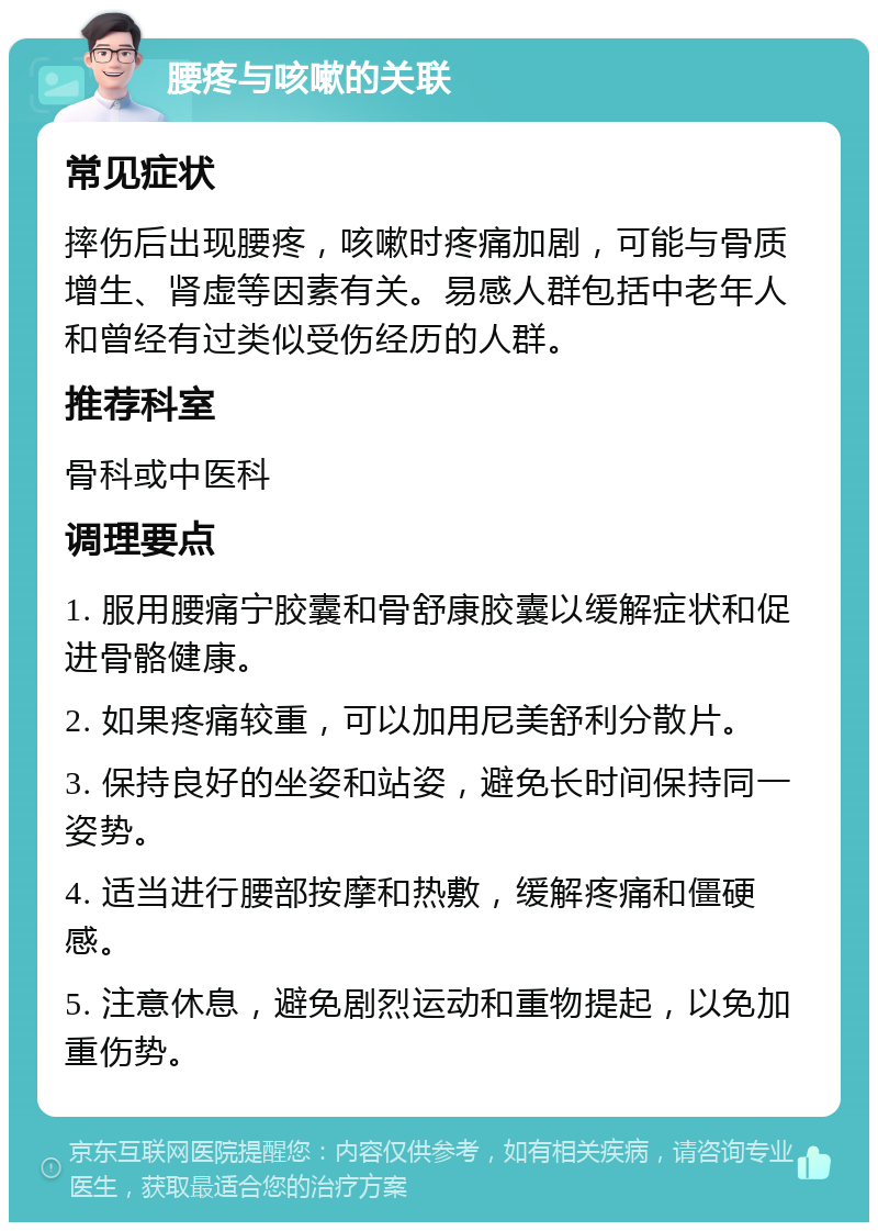 腰疼与咳嗽的关联 常见症状 摔伤后出现腰疼，咳嗽时疼痛加剧，可能与骨质增生、肾虚等因素有关。易感人群包括中老年人和曾经有过类似受伤经历的人群。 推荐科室 骨科或中医科 调理要点 1. 服用腰痛宁胶囊和骨舒康胶囊以缓解症状和促进骨骼健康。 2. 如果疼痛较重，可以加用尼美舒利分散片。 3. 保持良好的坐姿和站姿，避免长时间保持同一姿势。 4. 适当进行腰部按摩和热敷，缓解疼痛和僵硬感。 5. 注意休息，避免剧烈运动和重物提起，以免加重伤势。