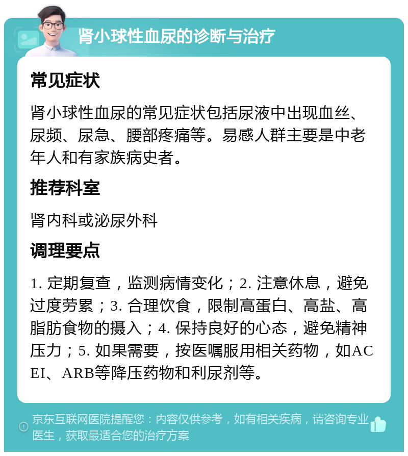 肾小球性血尿的诊断与治疗 常见症状 肾小球性血尿的常见症状包括尿液中出现血丝、尿频、尿急、腰部疼痛等。易感人群主要是中老年人和有家族病史者。 推荐科室 肾内科或泌尿外科 调理要点 1. 定期复查，监测病情变化；2. 注意休息，避免过度劳累；3. 合理饮食，限制高蛋白、高盐、高脂肪食物的摄入；4. 保持良好的心态，避免精神压力；5. 如果需要，按医嘱服用相关药物，如ACEI、ARB等降压药物和利尿剂等。