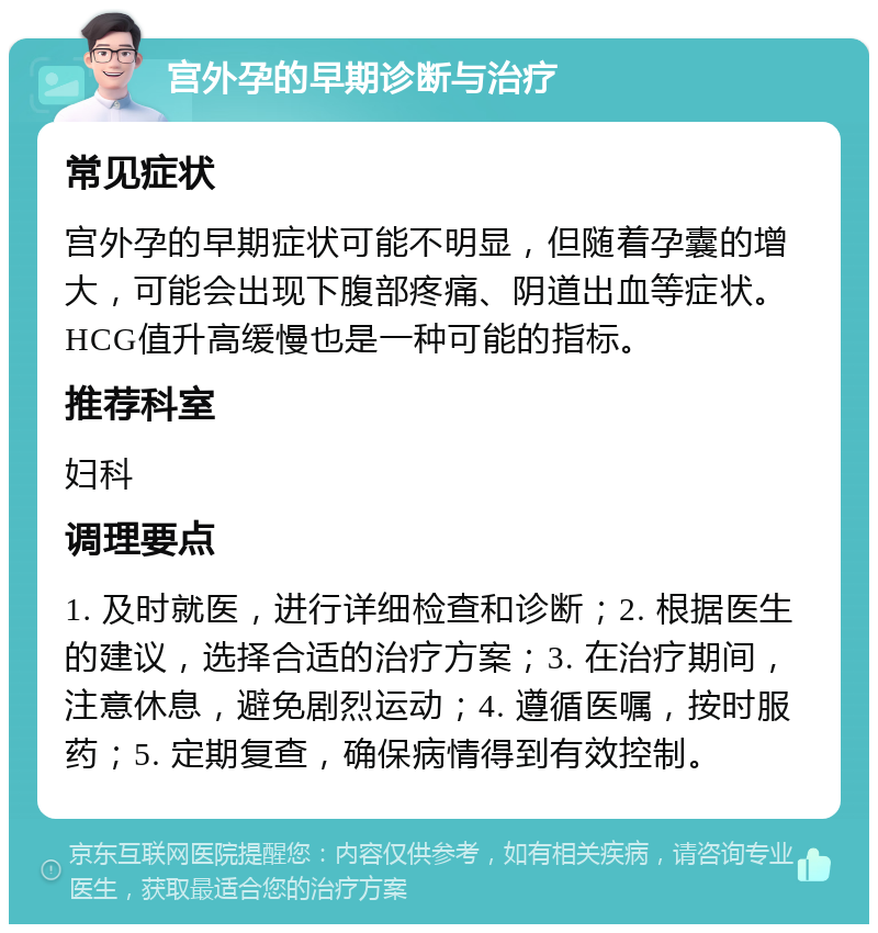 宫外孕的早期诊断与治疗 常见症状 宫外孕的早期症状可能不明显，但随着孕囊的增大，可能会出现下腹部疼痛、阴道出血等症状。HCG值升高缓慢也是一种可能的指标。 推荐科室 妇科 调理要点 1. 及时就医，进行详细检查和诊断；2. 根据医生的建议，选择合适的治疗方案；3. 在治疗期间，注意休息，避免剧烈运动；4. 遵循医嘱，按时服药；5. 定期复查，确保病情得到有效控制。