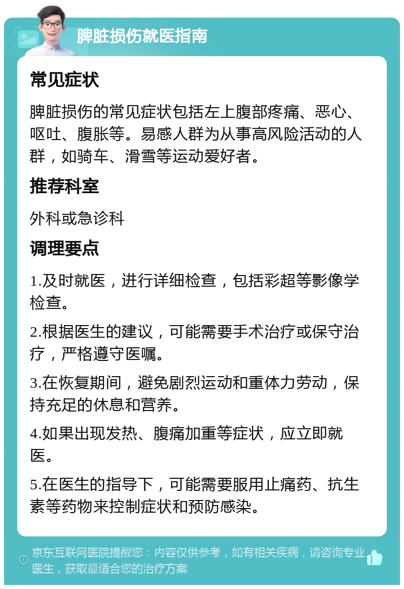 脾脏损伤就医指南 常见症状 脾脏损伤的常见症状包括左上腹部疼痛、恶心、呕吐、腹胀等。易感人群为从事高风险活动的人群，如骑车、滑雪等运动爱好者。 推荐科室 外科或急诊科 调理要点 1.及时就医，进行详细检查，包括彩超等影像学检查。 2.根据医生的建议，可能需要手术治疗或保守治疗，严格遵守医嘱。 3.在恢复期间，避免剧烈运动和重体力劳动，保持充足的休息和营养。 4.如果出现发热、腹痛加重等症状，应立即就医。 5.在医生的指导下，可能需要服用止痛药、抗生素等药物来控制症状和预防感染。