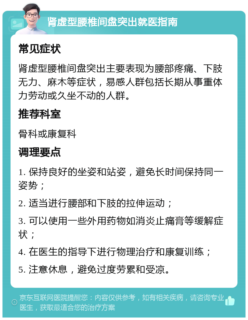 肾虚型腰椎间盘突出就医指南 常见症状 肾虚型腰椎间盘突出主要表现为腰部疼痛、下肢无力、麻木等症状，易感人群包括长期从事重体力劳动或久坐不动的人群。 推荐科室 骨科或康复科 调理要点 1. 保持良好的坐姿和站姿，避免长时间保持同一姿势； 2. 适当进行腰部和下肢的拉伸运动； 3. 可以使用一些外用药物如消炎止痛膏等缓解症状； 4. 在医生的指导下进行物理治疗和康复训练； 5. 注意休息，避免过度劳累和受凉。