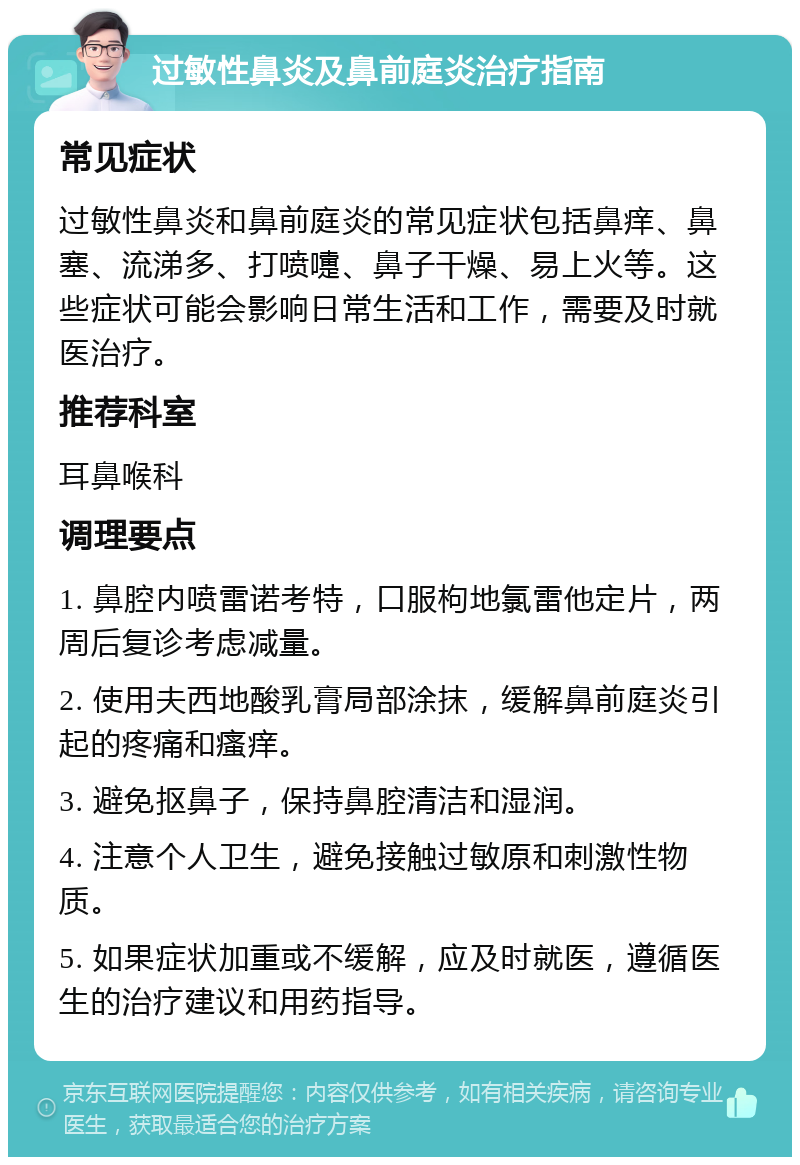 过敏性鼻炎及鼻前庭炎治疗指南 常见症状 过敏性鼻炎和鼻前庭炎的常见症状包括鼻痒、鼻塞、流涕多、打喷嚏、鼻子干燥、易上火等。这些症状可能会影响日常生活和工作，需要及时就医治疗。 推荐科室 耳鼻喉科 调理要点 1. 鼻腔内喷雷诺考特，口服枸地氯雷他定片，两周后复诊考虑减量。 2. 使用夫西地酸乳膏局部涂抹，缓解鼻前庭炎引起的疼痛和瘙痒。 3. 避免抠鼻子，保持鼻腔清洁和湿润。 4. 注意个人卫生，避免接触过敏原和刺激性物质。 5. 如果症状加重或不缓解，应及时就医，遵循医生的治疗建议和用药指导。