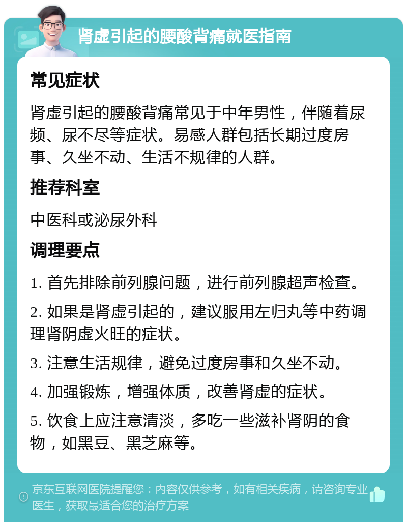 肾虚引起的腰酸背痛就医指南 常见症状 肾虚引起的腰酸背痛常见于中年男性，伴随着尿频、尿不尽等症状。易感人群包括长期过度房事、久坐不动、生活不规律的人群。 推荐科室 中医科或泌尿外科 调理要点 1. 首先排除前列腺问题，进行前列腺超声检查。 2. 如果是肾虚引起的，建议服用左归丸等中药调理肾阴虚火旺的症状。 3. 注意生活规律，避免过度房事和久坐不动。 4. 加强锻炼，增强体质，改善肾虚的症状。 5. 饮食上应注意清淡，多吃一些滋补肾阴的食物，如黑豆、黑芝麻等。