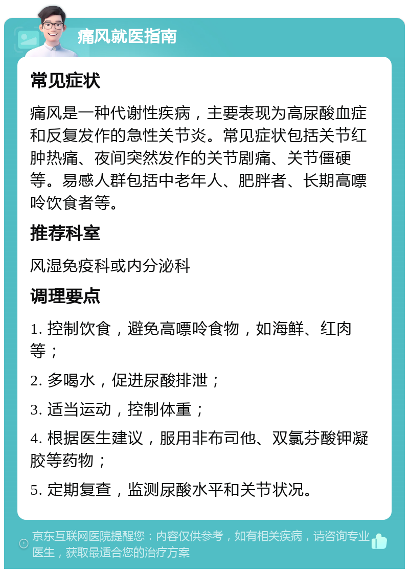 痛风就医指南 常见症状 痛风是一种代谢性疾病，主要表现为高尿酸血症和反复发作的急性关节炎。常见症状包括关节红肿热痛、夜间突然发作的关节剧痛、关节僵硬等。易感人群包括中老年人、肥胖者、长期高嘌呤饮食者等。 推荐科室 风湿免疫科或内分泌科 调理要点 1. 控制饮食，避免高嘌呤食物，如海鲜、红肉等； 2. 多喝水，促进尿酸排泄； 3. 适当运动，控制体重； 4. 根据医生建议，服用非布司他、双氯芬酸钾凝胶等药物； 5. 定期复查，监测尿酸水平和关节状况。