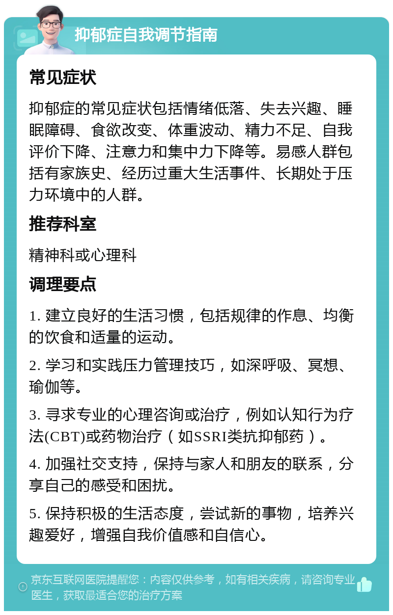 抑郁症自我调节指南 常见症状 抑郁症的常见症状包括情绪低落、失去兴趣、睡眠障碍、食欲改变、体重波动、精力不足、自我评价下降、注意力和集中力下降等。易感人群包括有家族史、经历过重大生活事件、长期处于压力环境中的人群。 推荐科室 精神科或心理科 调理要点 1. 建立良好的生活习惯，包括规律的作息、均衡的饮食和适量的运动。 2. 学习和实践压力管理技巧，如深呼吸、冥想、瑜伽等。 3. 寻求专业的心理咨询或治疗，例如认知行为疗法(CBT)或药物治疗（如SSRI类抗抑郁药）。 4. 加强社交支持，保持与家人和朋友的联系，分享自己的感受和困扰。 5. 保持积极的生活态度，尝试新的事物，培养兴趣爱好，增强自我价值感和自信心。