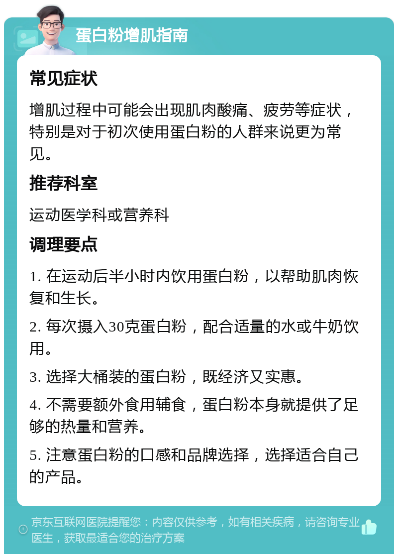 蛋白粉增肌指南 常见症状 增肌过程中可能会出现肌肉酸痛、疲劳等症状，特别是对于初次使用蛋白粉的人群来说更为常见。 推荐科室 运动医学科或营养科 调理要点 1. 在运动后半小时内饮用蛋白粉，以帮助肌肉恢复和生长。 2. 每次摄入30克蛋白粉，配合适量的水或牛奶饮用。 3. 选择大桶装的蛋白粉，既经济又实惠。 4. 不需要额外食用辅食，蛋白粉本身就提供了足够的热量和营养。 5. 注意蛋白粉的口感和品牌选择，选择适合自己的产品。