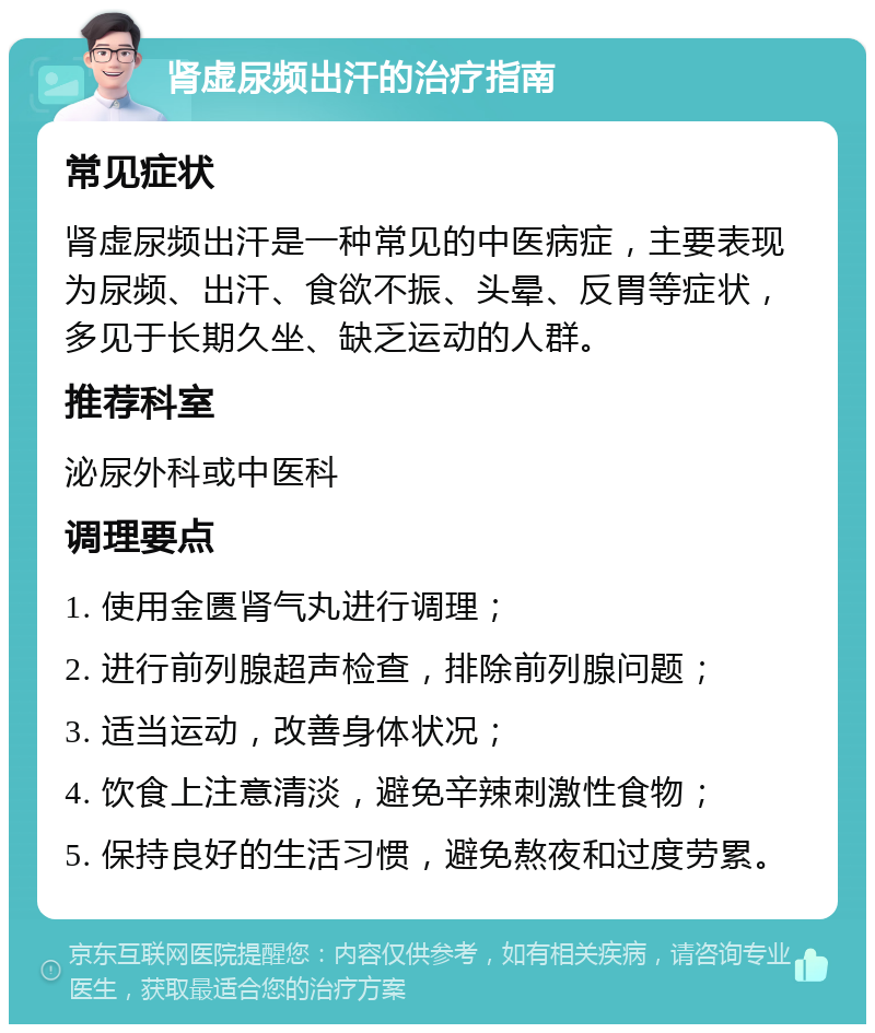 肾虚尿频出汗的治疗指南 常见症状 肾虚尿频出汗是一种常见的中医病症，主要表现为尿频、出汗、食欲不振、头晕、反胃等症状，多见于长期久坐、缺乏运动的人群。 推荐科室 泌尿外科或中医科 调理要点 1. 使用金匮肾气丸进行调理； 2. 进行前列腺超声检查，排除前列腺问题； 3. 适当运动，改善身体状况； 4. 饮食上注意清淡，避免辛辣刺激性食物； 5. 保持良好的生活习惯，避免熬夜和过度劳累。