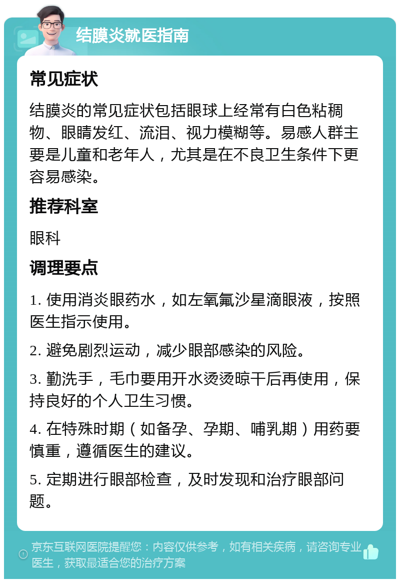 结膜炎就医指南 常见症状 结膜炎的常见症状包括眼球上经常有白色粘稠物、眼睛发红、流泪、视力模糊等。易感人群主要是儿童和老年人，尤其是在不良卫生条件下更容易感染。 推荐科室 眼科 调理要点 1. 使用消炎眼药水，如左氧氟沙星滴眼液，按照医生指示使用。 2. 避免剧烈运动，减少眼部感染的风险。 3. 勤洗手，毛巾要用开水烫烫晾干后再使用，保持良好的个人卫生习惯。 4. 在特殊时期（如备孕、孕期、哺乳期）用药要慎重，遵循医生的建议。 5. 定期进行眼部检查，及时发现和治疗眼部问题。