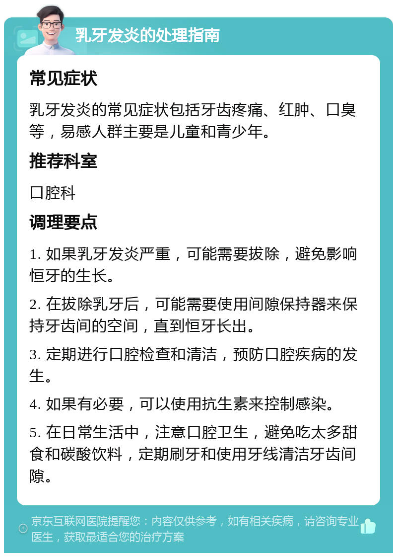 乳牙发炎的处理指南 常见症状 乳牙发炎的常见症状包括牙齿疼痛、红肿、口臭等，易感人群主要是儿童和青少年。 推荐科室 口腔科 调理要点 1. 如果乳牙发炎严重，可能需要拔除，避免影响恒牙的生长。 2. 在拔除乳牙后，可能需要使用间隙保持器来保持牙齿间的空间，直到恒牙长出。 3. 定期进行口腔检查和清洁，预防口腔疾病的发生。 4. 如果有必要，可以使用抗生素来控制感染。 5. 在日常生活中，注意口腔卫生，避免吃太多甜食和碳酸饮料，定期刷牙和使用牙线清洁牙齿间隙。