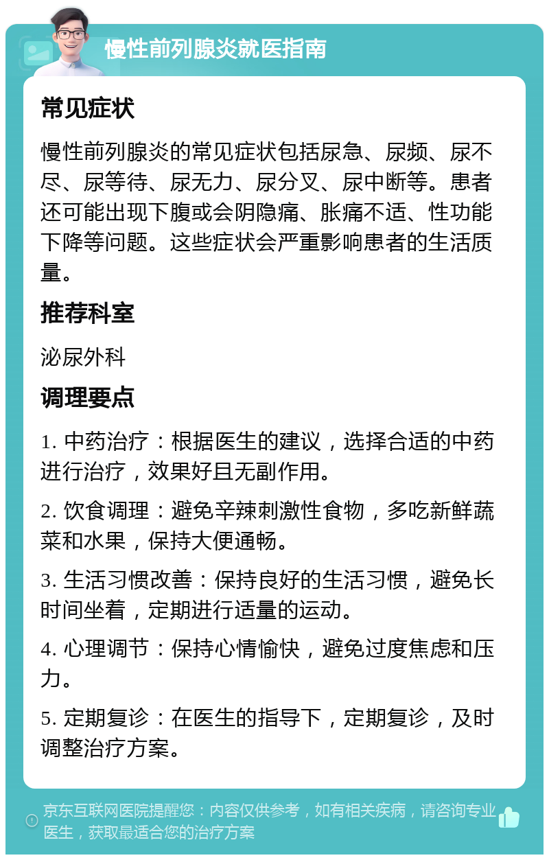 慢性前列腺炎就医指南 常见症状 慢性前列腺炎的常见症状包括尿急、尿频、尿不尽、尿等待、尿无力、尿分叉、尿中断等。患者还可能出现下腹或会阴隐痛、胀痛不适、性功能下降等问题。这些症状会严重影响患者的生活质量。 推荐科室 泌尿外科 调理要点 1. 中药治疗：根据医生的建议，选择合适的中药进行治疗，效果好且无副作用。 2. 饮食调理：避免辛辣刺激性食物，多吃新鲜蔬菜和水果，保持大便通畅。 3. 生活习惯改善：保持良好的生活习惯，避免长时间坐着，定期进行适量的运动。 4. 心理调节：保持心情愉快，避免过度焦虑和压力。 5. 定期复诊：在医生的指导下，定期复诊，及时调整治疗方案。