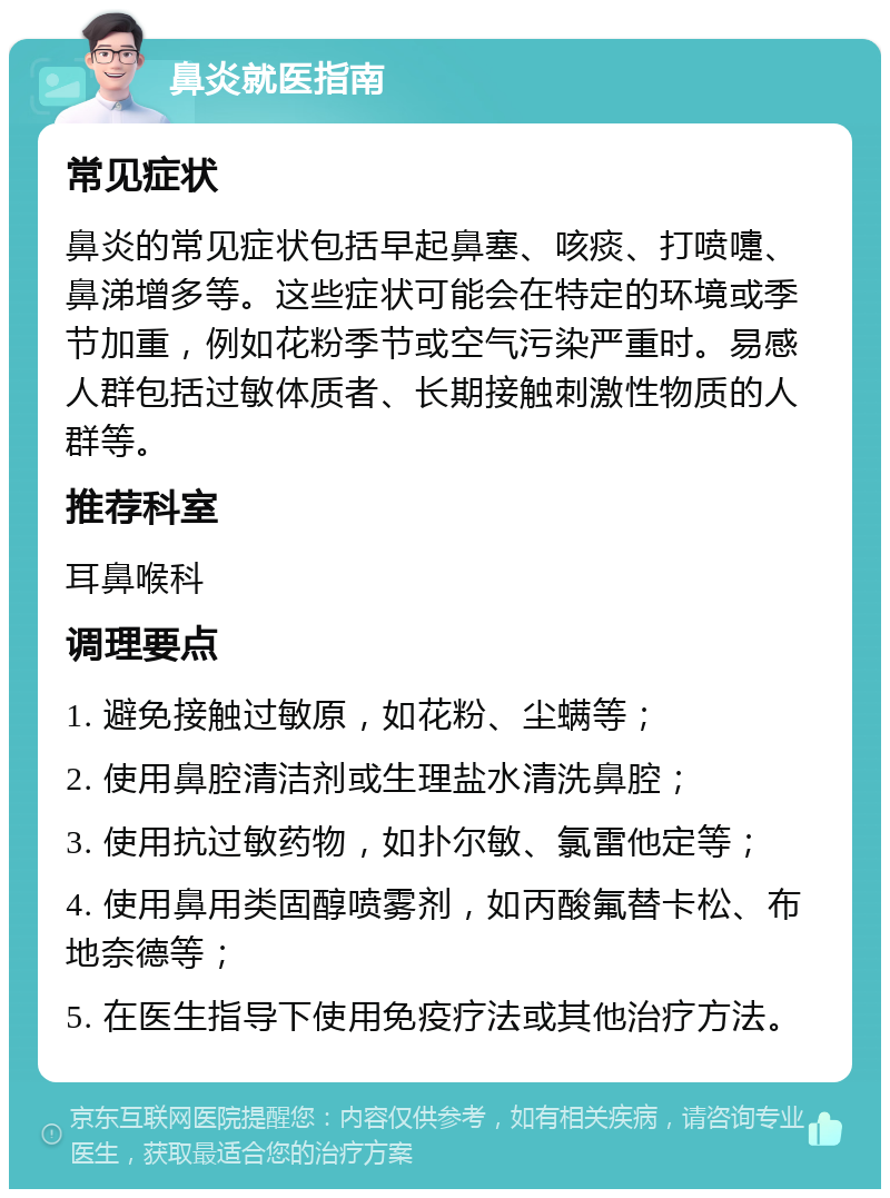 鼻炎就医指南 常见症状 鼻炎的常见症状包括早起鼻塞、咳痰、打喷嚏、鼻涕增多等。这些症状可能会在特定的环境或季节加重，例如花粉季节或空气污染严重时。易感人群包括过敏体质者、长期接触刺激性物质的人群等。 推荐科室 耳鼻喉科 调理要点 1. 避免接触过敏原，如花粉、尘螨等； 2. 使用鼻腔清洁剂或生理盐水清洗鼻腔； 3. 使用抗过敏药物，如扑尔敏、氯雷他定等； 4. 使用鼻用类固醇喷雾剂，如丙酸氟替卡松、布地奈德等； 5. 在医生指导下使用免疫疗法或其他治疗方法。