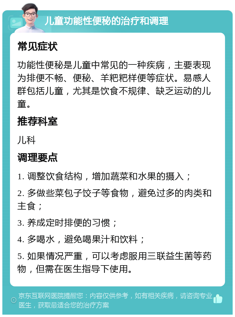 儿童功能性便秘的治疗和调理 常见症状 功能性便秘是儿童中常见的一种疾病，主要表现为排便不畅、便秘、羊粑粑样便等症状。易感人群包括儿童，尤其是饮食不规律、缺乏运动的儿童。 推荐科室 儿科 调理要点 1. 调整饮食结构，增加蔬菜和水果的摄入； 2. 多做些菜包子饺子等食物，避免过多的肉类和主食； 3. 养成定时排便的习惯； 4. 多喝水，避免喝果汁和饮料； 5. 如果情况严重，可以考虑服用三联益生菌等药物，但需在医生指导下使用。