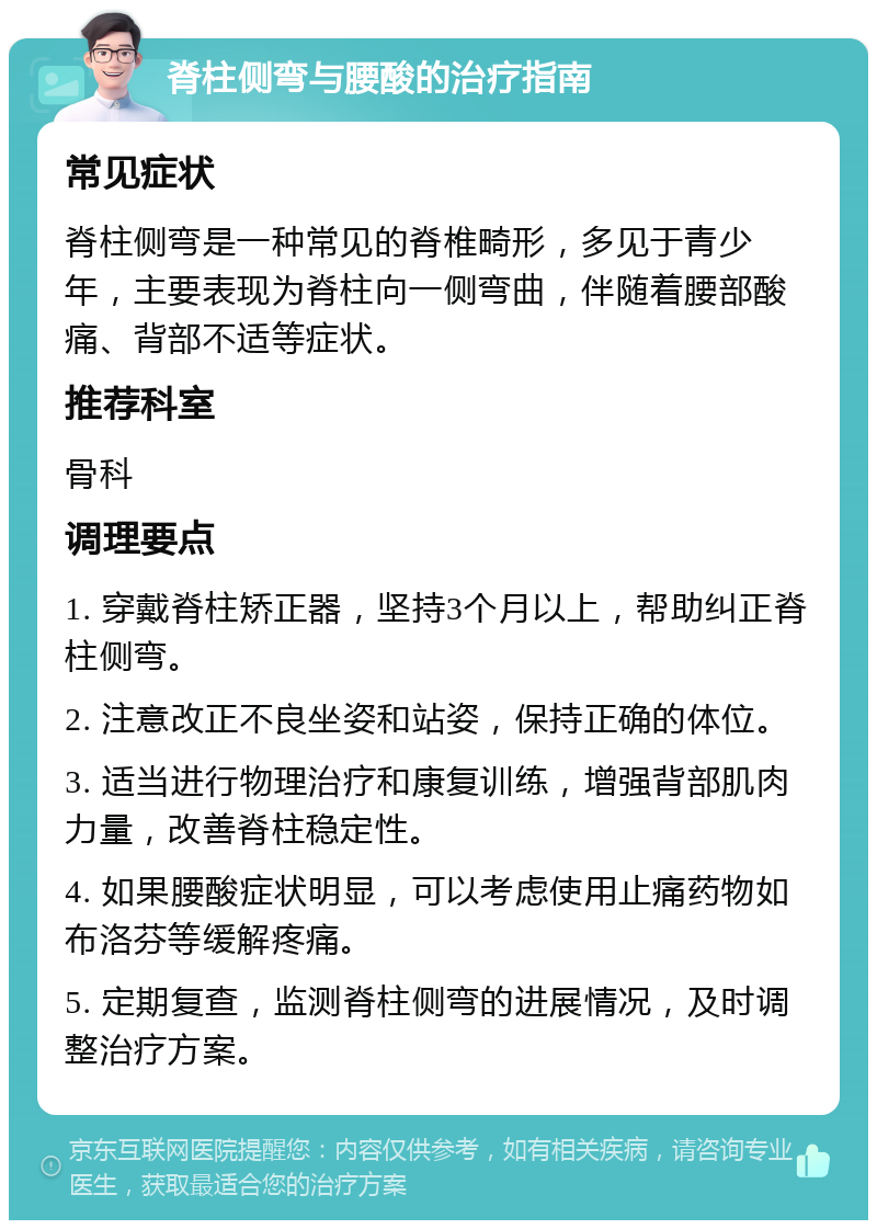 脊柱侧弯与腰酸的治疗指南 常见症状 脊柱侧弯是一种常见的脊椎畸形，多见于青少年，主要表现为脊柱向一侧弯曲，伴随着腰部酸痛、背部不适等症状。 推荐科室 骨科 调理要点 1. 穿戴脊柱矫正器，坚持3个月以上，帮助纠正脊柱侧弯。 2. 注意改正不良坐姿和站姿，保持正确的体位。 3. 适当进行物理治疗和康复训练，增强背部肌肉力量，改善脊柱稳定性。 4. 如果腰酸症状明显，可以考虑使用止痛药物如布洛芬等缓解疼痛。 5. 定期复查，监测脊柱侧弯的进展情况，及时调整治疗方案。