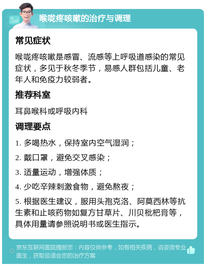 喉咙疼咳嗽的治疗与调理 常见症状 喉咙疼咳嗽是感冒、流感等上呼吸道感染的常见症状，多见于秋冬季节，易感人群包括儿童、老年人和免疫力较弱者。 推荐科室 耳鼻喉科或呼吸内科 调理要点 1. 多喝热水，保持室内空气湿润； 2. 戴口罩，避免交叉感染； 3. 适量运动，增强体质； 4. 少吃辛辣刺激食物，避免熬夜； 5. 根据医生建议，服用头孢克洛、阿莫西林等抗生素和止咳药物如复方甘草片、川贝枇杷膏等，具体用量请参照说明书或医生指示。