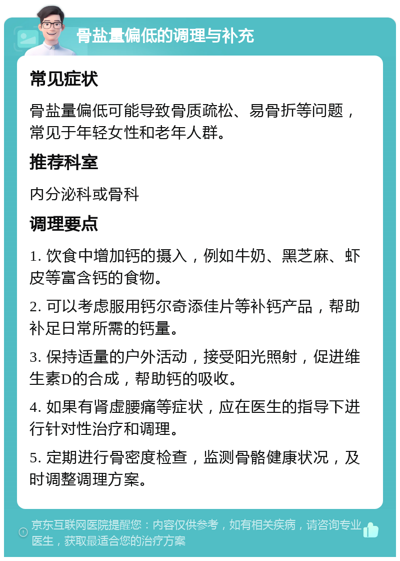 骨盐量偏低的调理与补充 常见症状 骨盐量偏低可能导致骨质疏松、易骨折等问题，常见于年轻女性和老年人群。 推荐科室 内分泌科或骨科 调理要点 1. 饮食中增加钙的摄入，例如牛奶、黑芝麻、虾皮等富含钙的食物。 2. 可以考虑服用钙尔奇添佳片等补钙产品，帮助补足日常所需的钙量。 3. 保持适量的户外活动，接受阳光照射，促进维生素D的合成，帮助钙的吸收。 4. 如果有肾虚腰痛等症状，应在医生的指导下进行针对性治疗和调理。 5. 定期进行骨密度检查，监测骨骼健康状况，及时调整调理方案。