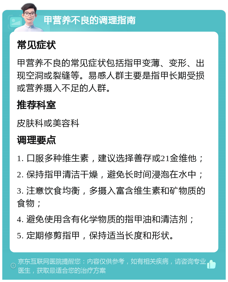 甲营养不良的调理指南 常见症状 甲营养不良的常见症状包括指甲变薄、变形、出现空洞或裂缝等。易感人群主要是指甲长期受损或营养摄入不足的人群。 推荐科室 皮肤科或美容科 调理要点 1. 口服多种维生素，建议选择善存或21金维他； 2. 保持指甲清洁干燥，避免长时间浸泡在水中； 3. 注意饮食均衡，多摄入富含维生素和矿物质的食物； 4. 避免使用含有化学物质的指甲油和清洁剂； 5. 定期修剪指甲，保持适当长度和形状。