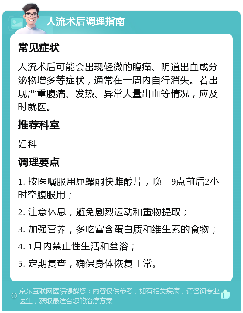 人流术后调理指南 常见症状 人流术后可能会出现轻微的腹痛、阴道出血或分泌物增多等症状，通常在一周内自行消失。若出现严重腹痛、发热、异常大量出血等情况，应及时就医。 推荐科室 妇科 调理要点 1. 按医嘱服用屈螺酮快雌醇片，晚上9点前后2小时空腹服用； 2. 注意休息，避免剧烈运动和重物提取； 3. 加强营养，多吃富含蛋白质和维生素的食物； 4. 1月内禁止性生活和盆浴； 5. 定期复查，确保身体恢复正常。