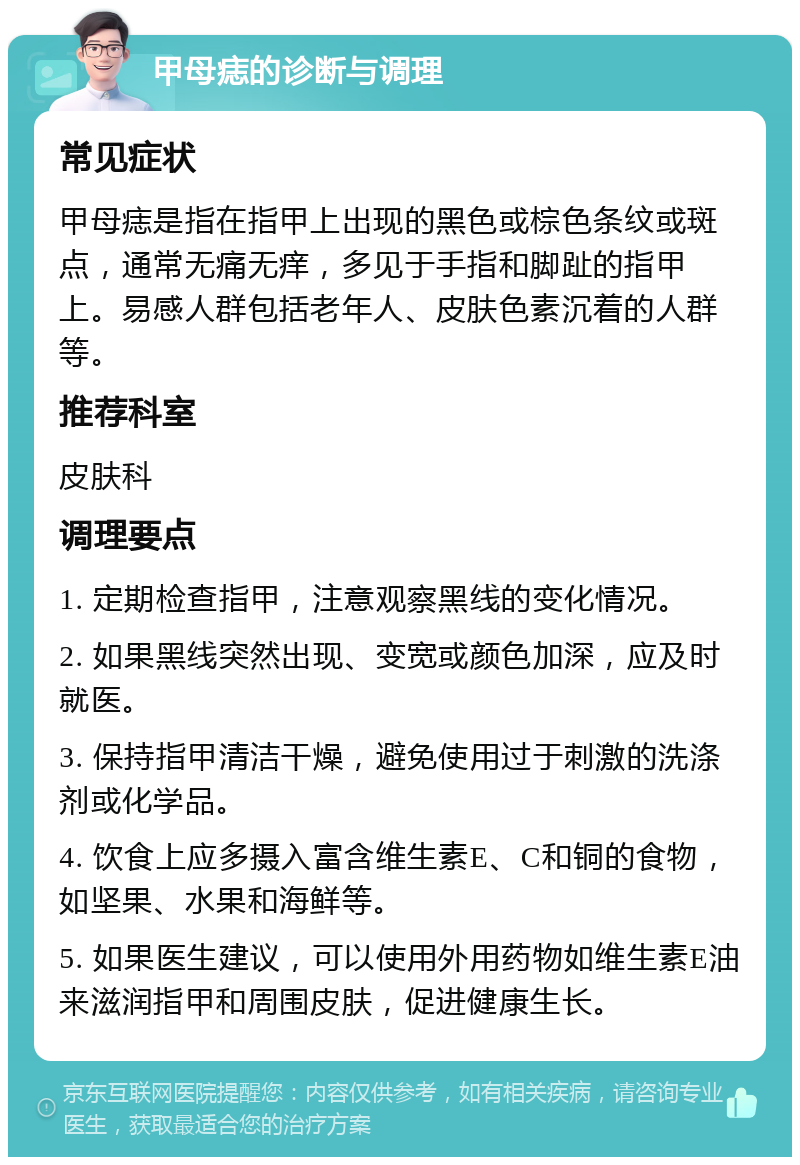 甲母痣的诊断与调理 常见症状 甲母痣是指在指甲上出现的黑色或棕色条纹或斑点，通常无痛无痒，多见于手指和脚趾的指甲上。易感人群包括老年人、皮肤色素沉着的人群等。 推荐科室 皮肤科 调理要点 1. 定期检查指甲，注意观察黑线的变化情况。 2. 如果黑线突然出现、变宽或颜色加深，应及时就医。 3. 保持指甲清洁干燥，避免使用过于刺激的洗涤剂或化学品。 4. 饮食上应多摄入富含维生素E、C和铜的食物，如坚果、水果和海鲜等。 5. 如果医生建议，可以使用外用药物如维生素E油来滋润指甲和周围皮肤，促进健康生长。