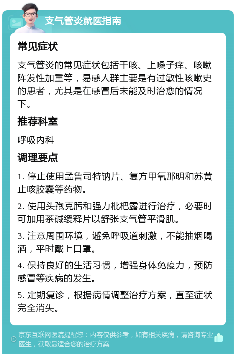 支气管炎就医指南 常见症状 支气管炎的常见症状包括干咳、上嗓子痒、咳嗽阵发性加重等，易感人群主要是有过敏性咳嗽史的患者，尤其是在感冒后未能及时治愈的情况下。 推荐科室 呼吸内科 调理要点 1. 停止使用孟鲁司特钠片、复方甲氧那明和苏黄止咳胶囊等药物。 2. 使用头孢克肟和强力枇杷露进行治疗，必要时可加用茶碱缓释片以舒张支气管平滑肌。 3. 注意周围环境，避免呼吸道刺激，不能抽烟喝酒，平时戴上口罩。 4. 保持良好的生活习惯，增强身体免疫力，预防感冒等疾病的发生。 5. 定期复诊，根据病情调整治疗方案，直至症状完全消失。