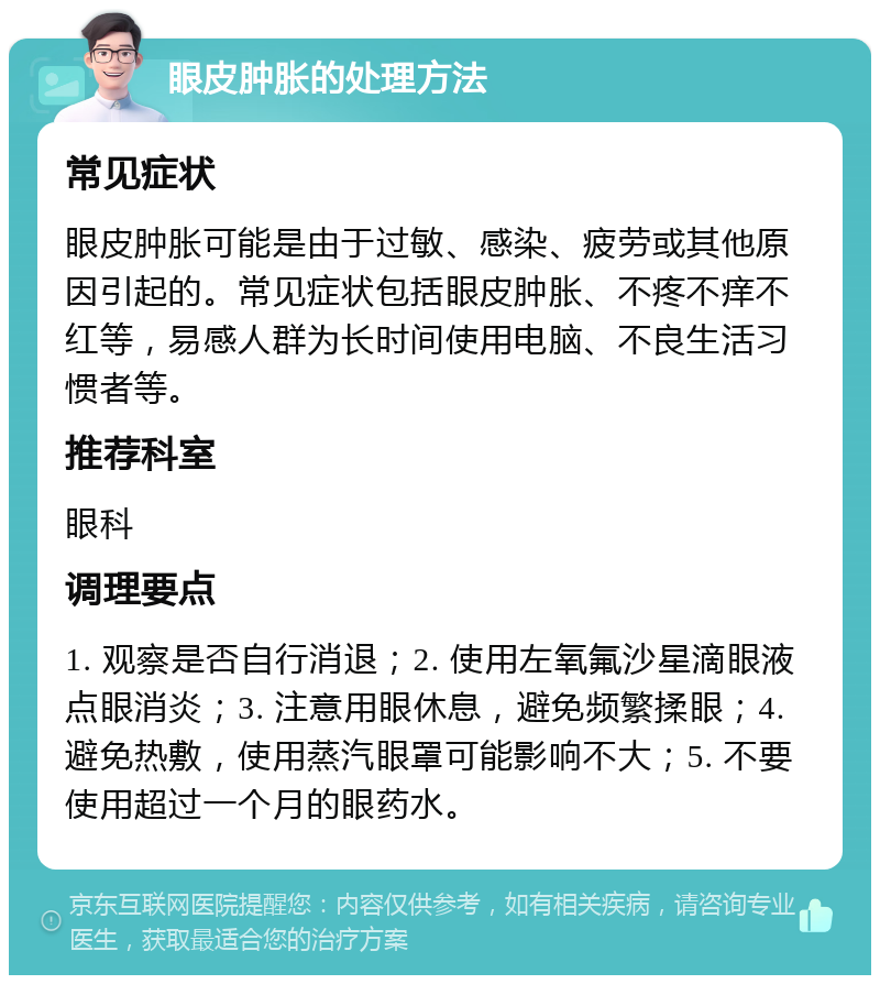 眼皮肿胀的处理方法 常见症状 眼皮肿胀可能是由于过敏、感染、疲劳或其他原因引起的。常见症状包括眼皮肿胀、不疼不痒不红等，易感人群为长时间使用电脑、不良生活习惯者等。 推荐科室 眼科 调理要点 1. 观察是否自行消退；2. 使用左氧氟沙星滴眼液点眼消炎；3. 注意用眼休息，避免频繁揉眼；4. 避免热敷，使用蒸汽眼罩可能影响不大；5. 不要使用超过一个月的眼药水。