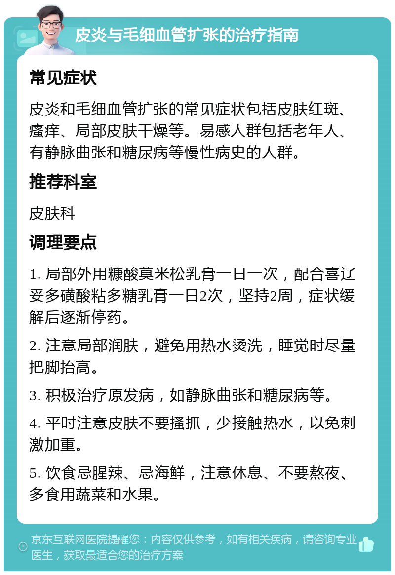 皮炎与毛细血管扩张的治疗指南 常见症状 皮炎和毛细血管扩张的常见症状包括皮肤红斑、瘙痒、局部皮肤干燥等。易感人群包括老年人、有静脉曲张和糖尿病等慢性病史的人群。 推荐科室 皮肤科 调理要点 1. 局部外用糠酸莫米松乳膏一日一次，配合喜辽妥多磺酸粘多糖乳膏一日2次，坚持2周，症状缓解后逐渐停药。 2. 注意局部润肤，避免用热水烫洗，睡觉时尽量把脚抬高。 3. 积极治疗原发病，如静脉曲张和糖尿病等。 4. 平时注意皮肤不要搔抓，少接触热水，以免刺激加重。 5. 饮食忌腥辣、忌海鲜，注意休息、不要熬夜、多食用蔬菜和水果。