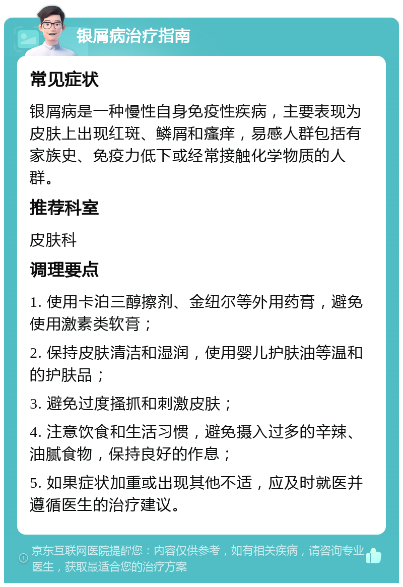 银屑病治疗指南 常见症状 银屑病是一种慢性自身免疫性疾病，主要表现为皮肤上出现红斑、鳞屑和瘙痒，易感人群包括有家族史、免疫力低下或经常接触化学物质的人群。 推荐科室 皮肤科 调理要点 1. 使用卡泊三醇擦剂、金纽尔等外用药膏，避免使用激素类软膏； 2. 保持皮肤清洁和湿润，使用婴儿护肤油等温和的护肤品； 3. 避免过度搔抓和刺激皮肤； 4. 注意饮食和生活习惯，避免摄入过多的辛辣、油腻食物，保持良好的作息； 5. 如果症状加重或出现其他不适，应及时就医并遵循医生的治疗建议。