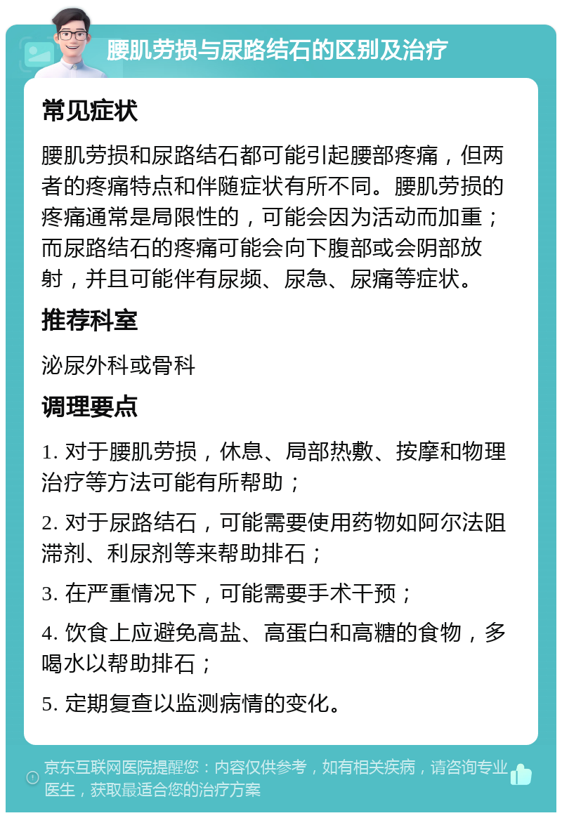 腰肌劳损与尿路结石的区别及治疗 常见症状 腰肌劳损和尿路结石都可能引起腰部疼痛，但两者的疼痛特点和伴随症状有所不同。腰肌劳损的疼痛通常是局限性的，可能会因为活动而加重；而尿路结石的疼痛可能会向下腹部或会阴部放射，并且可能伴有尿频、尿急、尿痛等症状。 推荐科室 泌尿外科或骨科 调理要点 1. 对于腰肌劳损，休息、局部热敷、按摩和物理治疗等方法可能有所帮助； 2. 对于尿路结石，可能需要使用药物如阿尔法阻滞剂、利尿剂等来帮助排石； 3. 在严重情况下，可能需要手术干预； 4. 饮食上应避免高盐、高蛋白和高糖的食物，多喝水以帮助排石； 5. 定期复查以监测病情的变化。